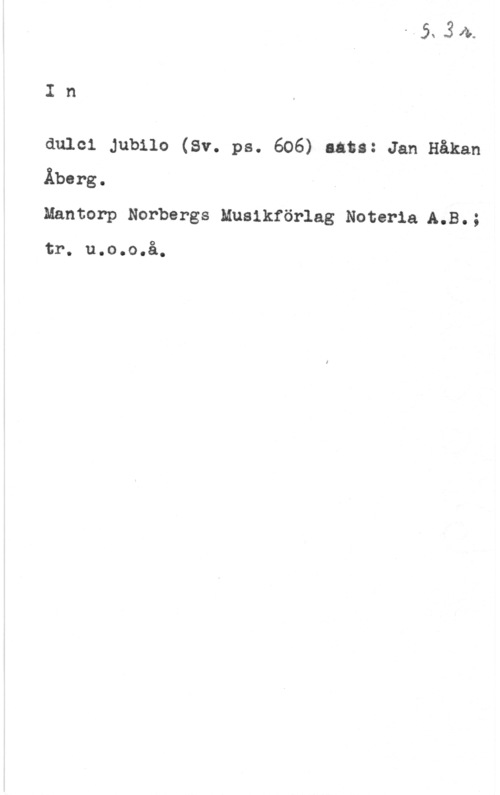 Åberg, Jan Håkan 21,34.

I n

dulcl Jubilo (Sv. ps. 606) låta: Jan Håkan
Åberg.
Mantorp Norbergs Musikförlag Noteria A.B.;

tr. u.o.o.å.