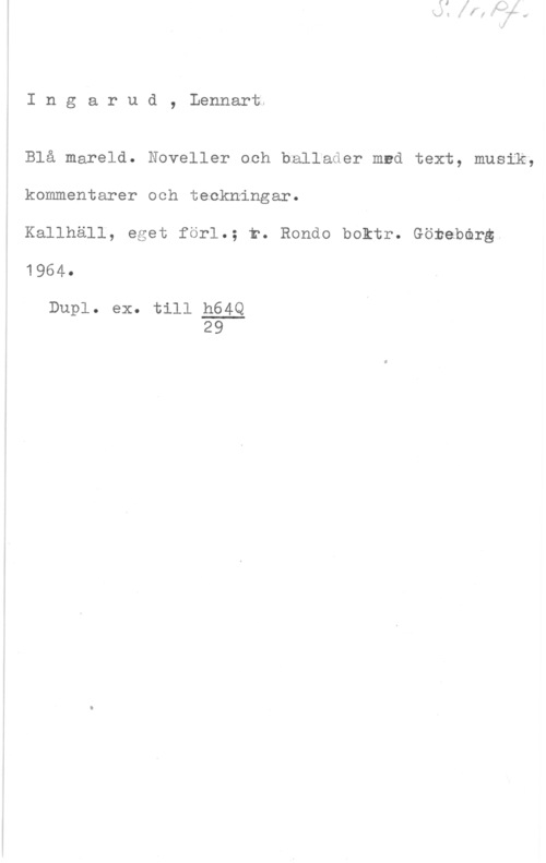 Ingarud, Lennart Ingarud, Lennarti

Blå mareld. Noveller och hallader med text, musik,
kommentarer och teckningar.

Kallhäll, eget förl.; r. Rondo boktr. Göteborg
1964.

Dupl. ex. till h64Q
29