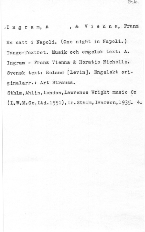 Ingram, A. & Vienna, Franz CI n g r a m, A , & V i e n n a, Franz

En natt i Napoli. (One night in Napoli.)
Tango-foxtrot. Musik och engelsk text: A.
Ingram.- Franz Vienna & Horatio Nicholls.
Svensk text: Roland [Levin]. Engelskt originalarr.: Art Strauss.

Sthlm,Ahlin,London,Lawrence Wright music Co

(L.w.M.co.Ltd.1551) , tr. sthlm, Ivarson,1935. 4.
