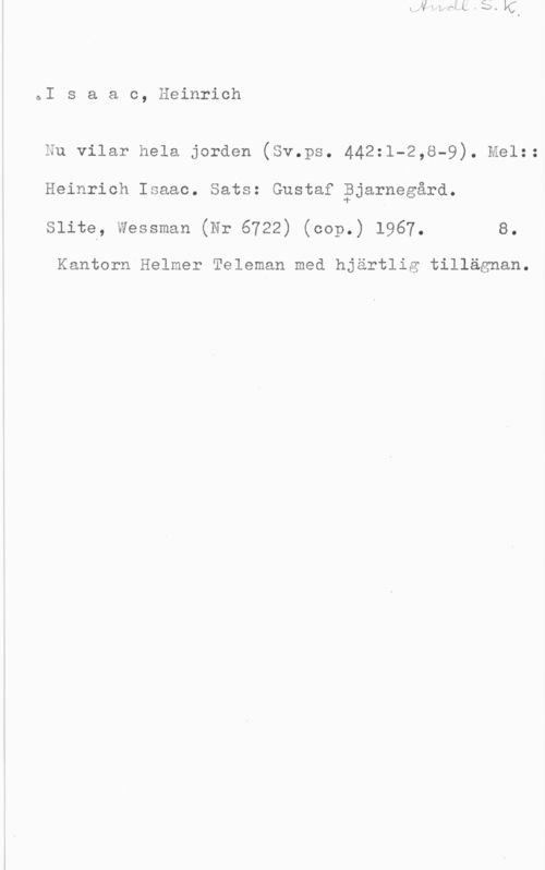 Isaac, Heinrich ÖI s a a c, Heinrich

Nu vilar hela jorden (Sv.ps. 442:1-2,8-9). Melz:
Heinrich Isaac. Sats: Gustaf åjarnegård.
Slite, Wessman (Nr 6722) (cop.) 1967. 8.

Kantorn Helmer Teleman med hjärtlig tillägnan.