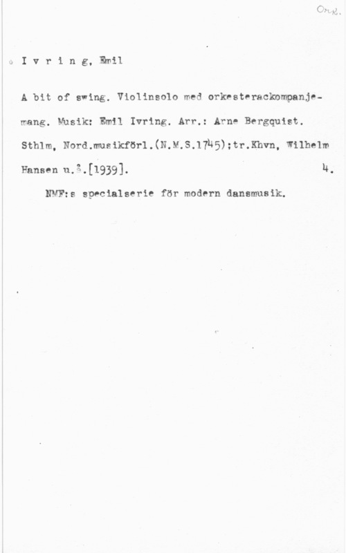 Ivring, Emil uIvring, Emil

A bit of swing. Violinsolo med orkesteracknmpanje
mang. Musik: Emil Ivring. Arr.: Arne Bergquist.

sthlm, Noramusikförl.(N.M.S.17145):tr.Khvn, wnhelm

Fansen u.g.[1939]. H,

NVFzs specialserie för modern dansmusik.