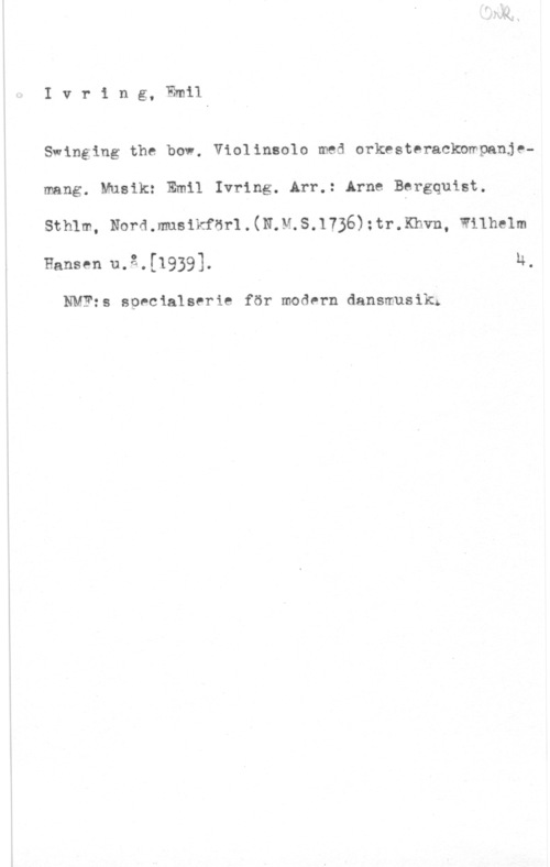 Ivring, Emil Ivring, Emil

Swinging the bow. Violinsolo med orkesteracknmpanjemang. Musik: Emil Ivring. Arr.: Arne Bgrgquist.

sthlm, Nora .musikfan . (NM. 5.1736) ; tr.Khvn, wnhelm

Hansen u.å.[1939]. u.

NMF:s specialserie för modern dansmusik;