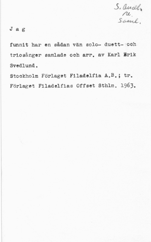 Svedlund, Karl-Erik Jag

funnit har en sådan vän solo- duett- och
triosånger samlade och arr. av Karl Brik
Svedlund.

Stockholm Förlaget Filadolfla A.B.; tr.
Förlaget Filadelfias Offset Sthlm. 1963.