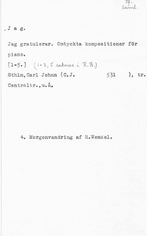 Jag gratulerar OJ a g.

Jag gratulerar. Omtyckta kompositioner för

piano.
[1-5.] Ll- 3, 5 Ånkwius  
sthlm,car1 Johnn (c.J; 531 ), tr.

Centraltr.,u.å.

4. Morgonvandring af H;Wenzel.
