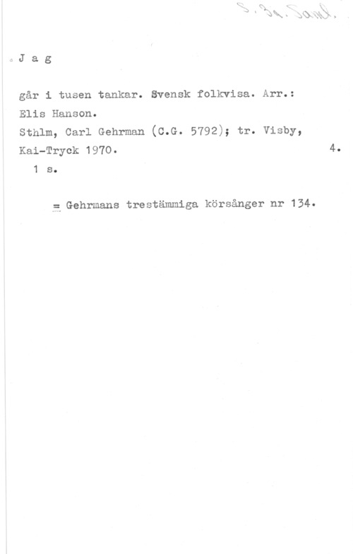 Hanson, Elis QJag

går i tusen tankar. ävensk folkvisa. Arr.:
Elis Hanson.

sthlm, carl Gehrman (c.G. 5792); tr. visby,
Kai-Tryck 1970.

1 s.

5 Gehrmans trestämmiga körsånger nr 134
4.