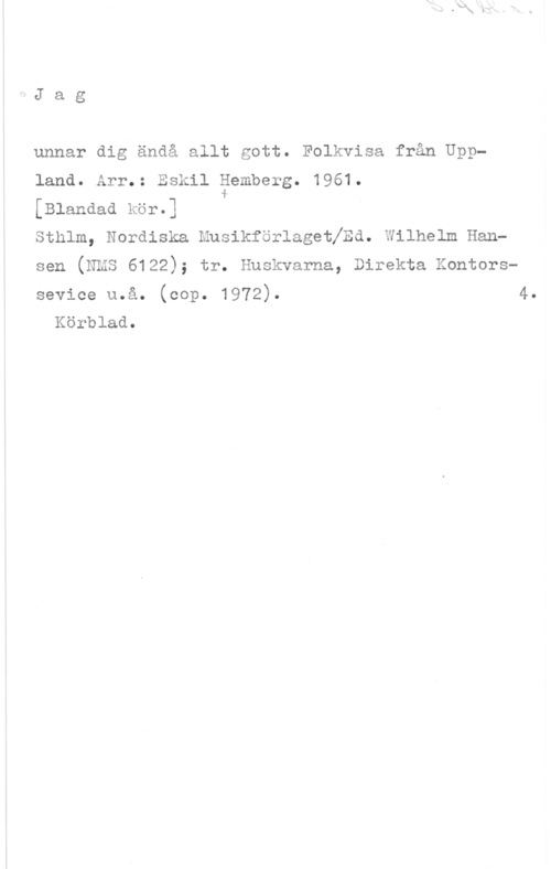 Hemberg, Eskil Jag

unnar dig ändå allt gott. Folkvisa från Uppland. Arr.: Eskil äemberg. 1961.
[Blandad kör.]
sthlm, Nordiska musikförlagetfzzd. wilhelm Hansen (NMS 6122); tr. Huskvarna, Direkta Kontorssevice u.å. (cop. 1972).

Körblad.