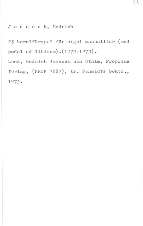 Janacek, Bedrich Janacek, Bedrich

25 koralförspel för orgel manualiter (med
pedal ad 11bitum).(197o-1973).
Lund, Bedrich Janacek och Sthlm, Proprius

förlag, (PROP 7887), tr. schmidts boktr.,

1975-