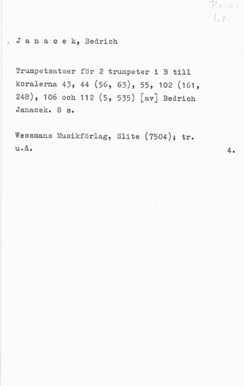 Janacek, Bedrich Ö J a n a c e k, Bedrich

Trumpetsatser för 2 trumpeter i B till
koralerna 45, 44 (56, 65), 55, 102 (161,

248), 106 och 112 (5, 555) [av] Bedrich
Janacek. 8 s.

Wessmans Mnsikförlag, Slite (7504); tr.
u.å. I 4.