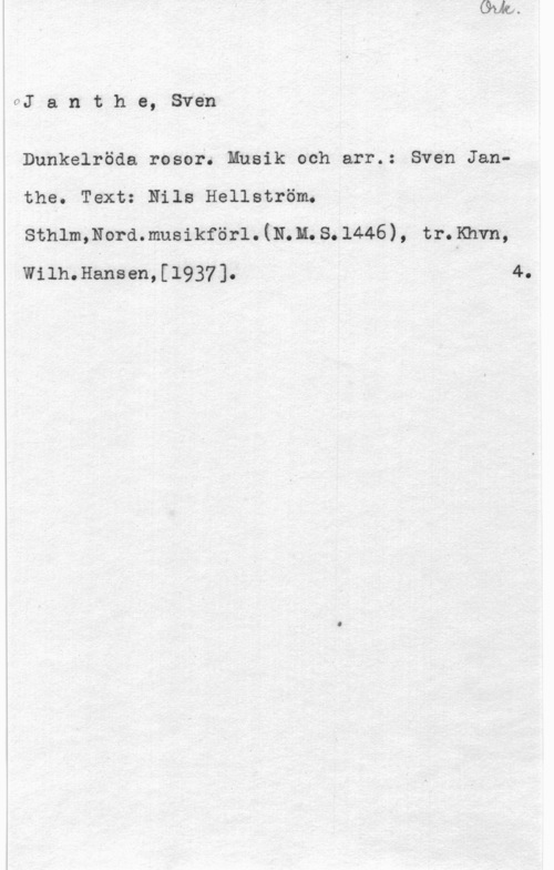 Janthe, Sven OJ a n t h e, Sven

Dunkelröda rosor. Musik och arr.: Sven Janthe. Text: Nile Hellström.
sthlmmord. musikförl. (N. u. s. 1446) , tr. Knvn,

Wilh.Hansen,[1937]. 4.