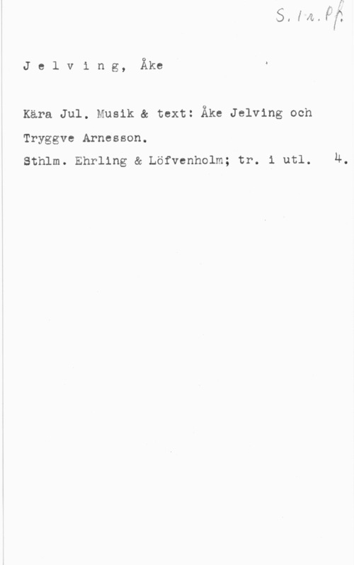 Jelving, Åke Jelving, Åkeä

Kära Jul. Musik & text: Åke Jelving och

Tryggve Arnesson.

sthlm. Ehrling & Löfvenholm; tr. 1 utl. u.