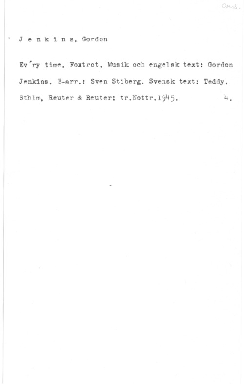 Jenkins, Gordon Jenkins, Gordon

Ev,ry time. Foxtrot. Musik och engelsk text: Gordon

JPnkins. B-arr.: Sven Stiberg. Svensk text: Teddy.

Sthlm, Reuter & Reuter; tr.Nottr.19M5, Ä.