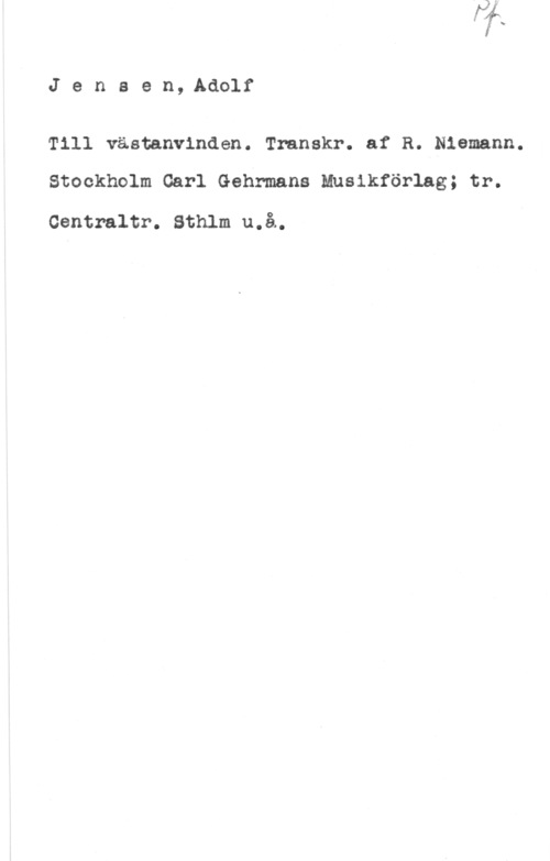 Jensen, Adolf Jensen,Adolf

Till västanvlnden. Transkr. af R. Niemann.

Stockholm Carl Gehrmans Musikförlag; tr.

Centraltr. Sthlm u.å.