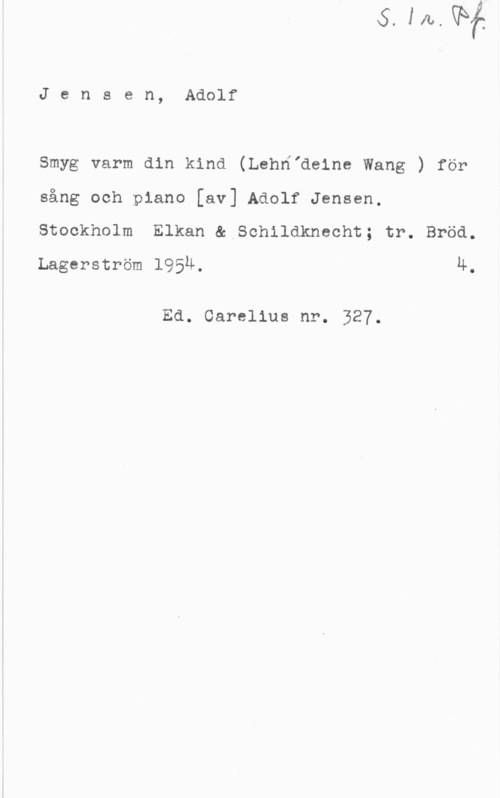 Jensen, Adolf Jensen, Adolf

Smyg varm din kind (LehHIdeine Wang ) för

sång och piano [av] Adolf Jensen.

Stockholm Elkan & Schildknecht; tr. Bröd.
Lagerström 1954. 4.

Ed. Carolins nr. 327.