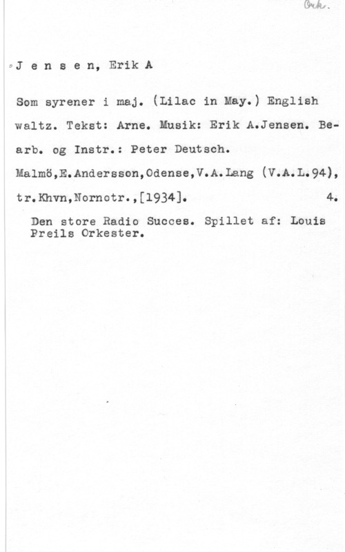 Jensen, Erik A. 9J e n s e n, Erik A

som syrener i maj. (Lilac in May.) English
Waltz. Tekst: Arne. Musik: Erik A.Jensen. Bearb. og Instr.: Peter Deutsch.
Malmö,E.Andersson,Odense,V.A.Lang (V.A.L.94),
tr.Khvn,Nornotr.,[l934]. 4.

Den store Radio Succes. Spillet af: Louis
Preils Orkester.