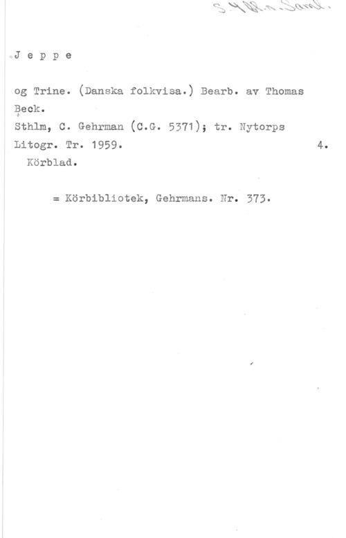 Beck, Thomas PA...J e p p e

og Trine. (Danska folkvisa.) Bearb. av Thomas

geek.

Sthlm, C. Gehrman (C.G. 5371); tr. Nytorps

Litogr. Tr. 1959- 4.
Körblad.

= Körbibliotek, Gehrmans. Nr. 373.