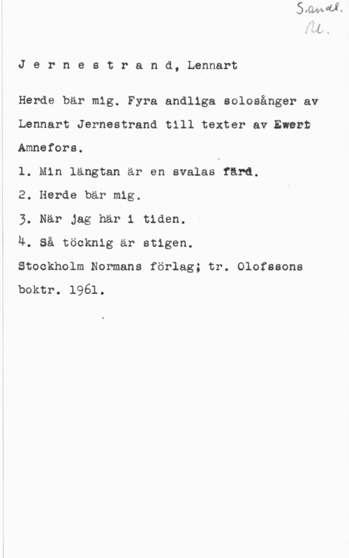 Jernestrand, Lennart Jernestrand, Lennart

Herde bär mig. Fyra andliga solosånger av
Lennart Jernestrand till texter alewezt
Amnefors.

l. Min längtan är en svalas färd.

2. Herde bär mig.

3. När Jag han 1 tiden.

Ä. Så töcknig är stigen.

Stockholm Normans förlag; tr. Olofssons

boktr. 1961.