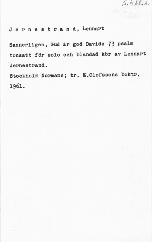 Jernestrand, Lennart Jernestranå, Lennart

Sannerligen, Gud är god Davids 73 psalm
tonsatt för solo och blanåad kör av Lennart

.Jerneatrand.

Stockholm Normans; tr. E.010fssona boktr.

1961.