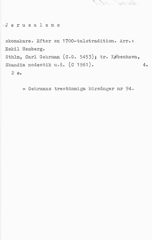 Hemberg, Eskil oJ e r u s a l e m s

skomakare. Efter en 1700-talstradition. Arr.:-
Eskil Hemberg.

Sthlm, Carl Gehrman (C.G. 5453); tr. Kåbenhavn,
Skandia nodestik u.å. (C 1961). 4.

2 s.

= Gehrmans trestämmiga körsånger nr 94.