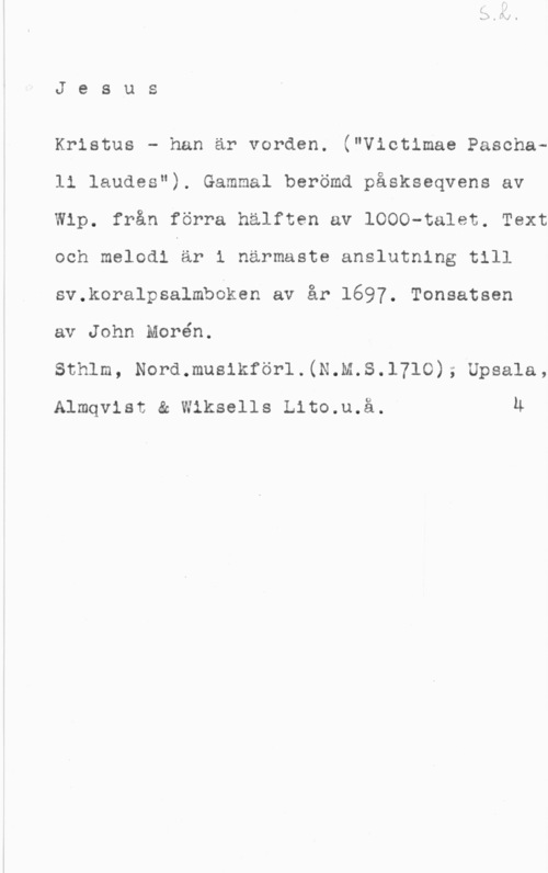 Morén, John Teodor Jesus

Kristus - han är vorden. ("Victimae Paschali laudes"). Gammal berömd påskseqvens av
Wip. från förra hälften av 1000-talet. Text
och melodi är i närmaste anslutning till
sv.koralpsalmboken av år 1697. Tonsatsen

av John Morén.

Sthlm, Nord.mus1kförl.(N.M.S.1710); Upsala,

Almqvist & Wiksells Lito.u.ä. Ä