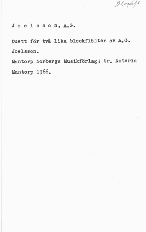 Joelsson, A. G. Joe1 sson, A.G.

Duett för två lika blockflöjter av A.G.
Joelsson.

Mantorp Norbergs Musikförlag; tr. Noteria
Mantorp 1966.