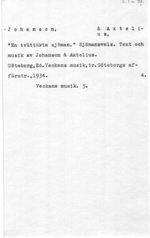 Johanson & Axtelius 0J o h a n s o n, & A x t e l iu a,

"En tvättäkta sjöman." Sjömanavala. Text och
musik av Johanson & Axtelius.
Göteborg,Ed.Veckans musik,tr.Göteborgs affärstr.,l934. 4.

Veckans musik. 5.