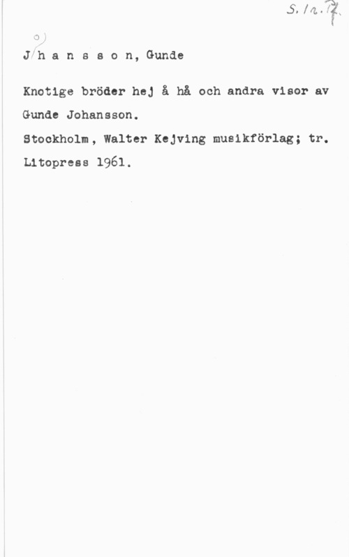 Johansson, Gunde o;

th a n s s o n, Gunde

Knotige bröder hej å hå och andra visor av

Gunde Johansson.

Stockholm, Walter Kejving musikförlag; tr.
Litoprees 1961.