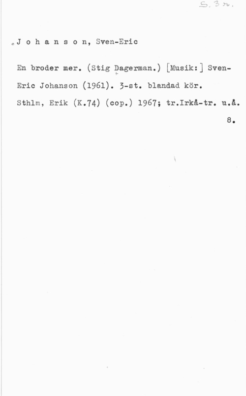 Johanson, Sven-Eric 0J o h a n s G n, Sven-Eric

En broder mer. (Stig Dagerman.) [Musik:] SvenEric Johanson (1961). B-st. blandad kör.
sthlm, Erik (K.74) (cop.) 1967; tr.Irkå-tr. u.å.

8.