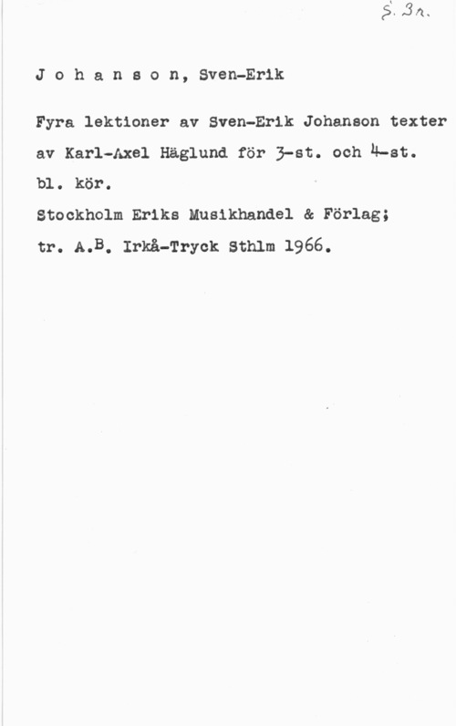 Johanson, Sven-Eric Johanson, SvenPErlk

Fyra lektioner av Sven-Erik Johanson texter
av Karl-Axel Häglund för 3-st. ooh n-st.
bl. kör.

Stockholm Eriks Musikhandel & Förlag;

tr. A.B. Irkå-frryck sthlm 1966.