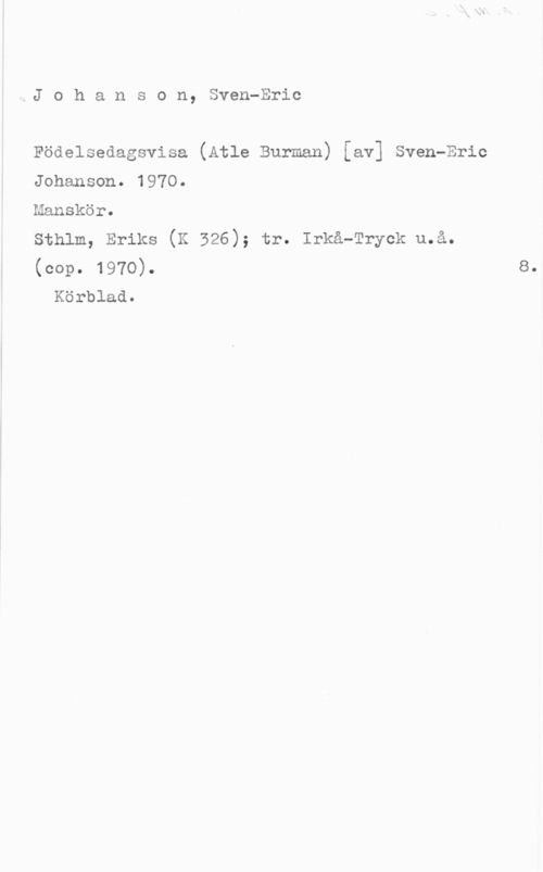 Johanson, Sven-Eric IJ o h a n s o n, Sven-Eric

Födelsedagsvisa (Atle Burman) [av] Sven-Eric
Johanson. 1970.
Manskör.
sthlm, Eriks (K 326); tr. Irkå-Tryck u.å.
(cop. 1970).

Körblad.