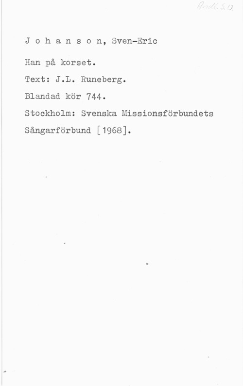 Johanson, Sven-Eric Johanson, Sven-Eric

Han på korset.

Text: J.L. Runeberg.

Blandad kör 744.

Stockholm: Svenska Missionsförbundets

Sångarförbund [1968].