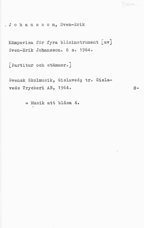Johanson, Sven-Eric oJohansson, Sven-Erik

Kämpavisa för fyra blåsinstrument [av]
Sven-Erik Johansson. 6 s. 1964.

[Partitur och stämmor.]

Svensk Skolmusik, Gislaved; tr. Gislaveds Tryckeri AB, 1964.

= Musik att blåsa 4.
F