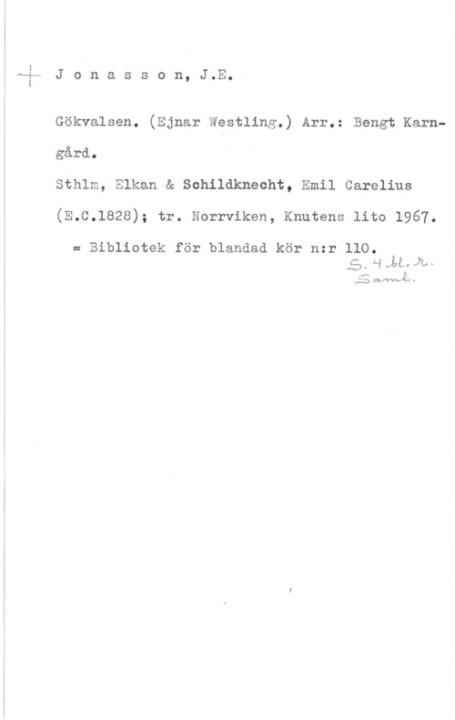 Jonasson, J. Emanuel F- J oln a s s o n, J.E.5

Gökvalsen. (Ejnar Westling.) Arr.: Bengt Karngård.
Sthlm, Elkan & Schildknecht, Emil Carelius
(E.C.1828); tr. Norrviken, Knutens lito 1967.
= Bibliotek för blandad kör nzr llO.
5.HM.,JL,.

:WL-