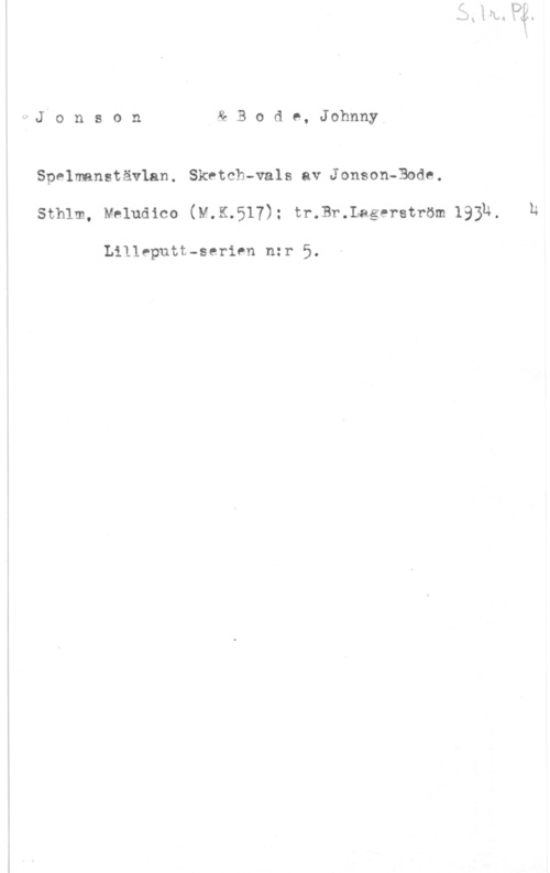 Jonson & Bode, Johnny ärJio n s o n & B o d e, JohnnyV

Spelmanstävlan. Sketch-vals av Jonson-Bode.
Sthlm, Mhludico (M.K.517): tr.Br.Lagerström lajh, h

Lilleputt-serien nzr 5.