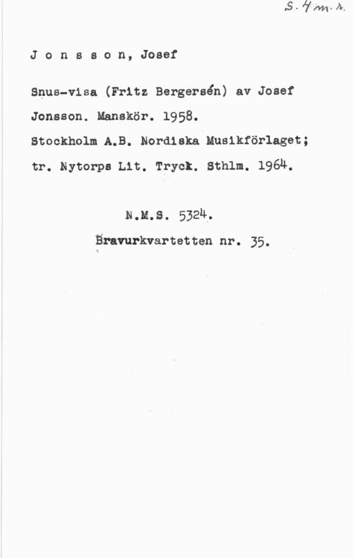 Jonsson, Josef Jonsson, Josef

Ssus-visa (Fritz Bergersån) av Josef

Jonsson. Manskör. 1958.
Stockholm A.B. Nordiska Musikförlaget;
tr. Nytorps Lit. Tryck. Sthlm. 196Ä.

24.11,8. 5324.

vBrsvurkvartetten nr. 35.