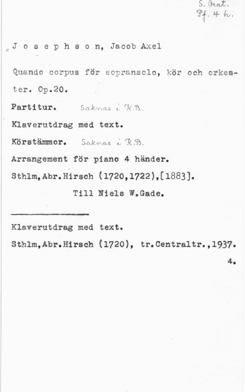 Josephson, Jacob Axel PJ o s e p h s o n, Jacob Axel

Quando corpus för sopransolo, kör och orkester. Op.20.
Partitur. Smkfng L(1"R.
Klaverutdrag med text.
Körstämmor. Snkwnl LTRSÅ
Arrangement för piano 4 händer.
sthlm,Abr.Hirsch (1720,1722),[1883].
Till Niels W.Gade.

 

m

Klaverutdrag med text.
sthlm,Abr.H1rsch (1720), tr.centra1tr.,1937.

4.