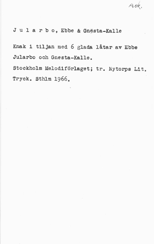 Jularbo, Ebbe & Gnesta-Kalle Jularbo, Ebbe& Gnästa-Kalle

Knak 1 tilJan med 6 glada låtar av Ebbe
Jularbo och Gnesta-Kalle.

Stockholm Melodiförlaget; tr. Nytonps Lit.
Tryck. Sthlm 1966. i