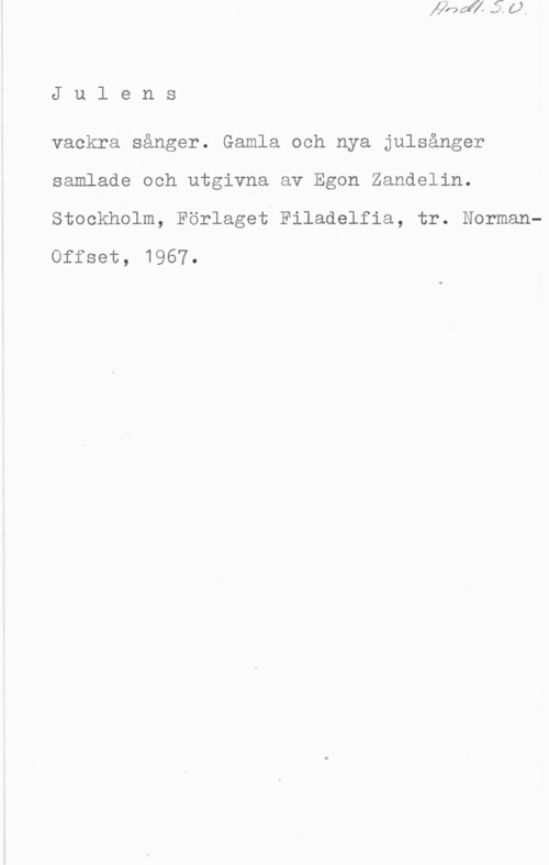Zandelin, Egon Julens

vackra sånger. Gamla och nya julsånger
samlade och utgivna av Egon Zandelin.
stookholm, Förlaget Filadolfia, tr. NormanOffset, 1967.