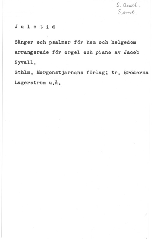 Nyvall, Jacob SAWMÅ;
J u l e t i å

Sånger och psalmer för hem ech helgedom
arrangerade för orgel och piano av Jacob
Nyvall.

Sthlm, Hergonatjärnans förlag; tr. Bröåerna

Lagerström u.å.