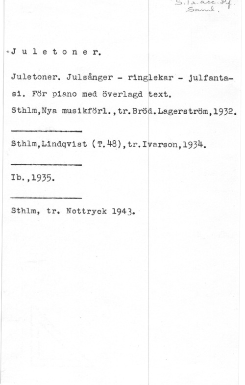 Juletoner oJ u l e t o n e r.

Juletoner. Julsånger - ringlekar - Julfantasi. För piano med överlagd text.

Sthlm,Nya musikförl.,tr.Bröd.Lagerström,1932.

 

LI:-

sthlm,L1ndqvist (T.h8),tr.1varson,193h.

 

-T J -

Ib. ! 

 

Sthlm, tr. Nottryck 1943.-