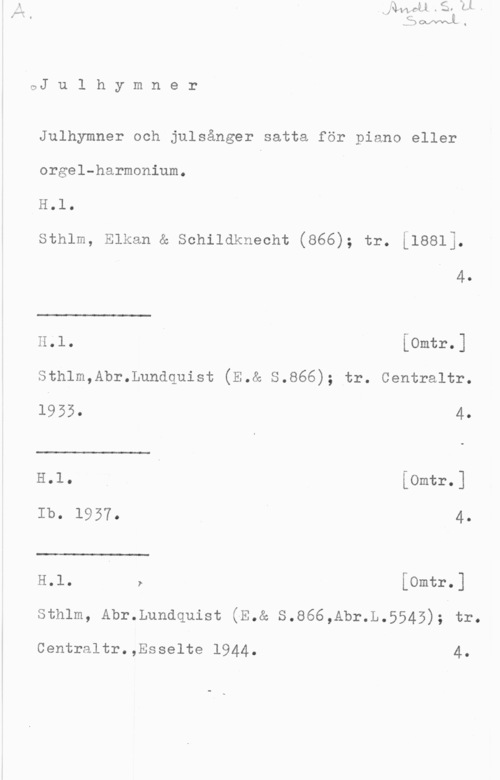 Julhymner och julsånger OJ u l h y m n e r

Julhymner och julsånger satta för piano eller
orgel-harmonium.

H.l.

sthlm, Elkan & schildknecht (866); tr. [1881].

4.

 

H.1. [omtr.]

Sthlm,Abr.Lundquist (E.& S.866); tr. Centraltr.

 

 

1953. 4.
H.l. Å [Omtr.]
Ib.  4.
H.l. r [Omtr.]

sthlm, Abr.Lundquist (E.& s.866,Abr.L.5545); tr.

Centraltr.,Esselte 1944. 4.