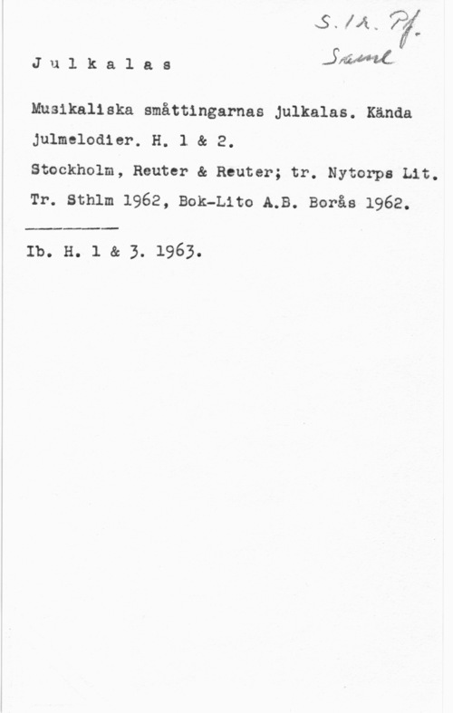 Julkalas vvawolf
p
.4

J u l k a l a s Ådaäl ac:

Musikaliska småttingarnas Julkalas. Kända
Julmelodier. H. l & 2.

Stockholm, Reuter & Reuter; tr. Nytorpa Lit.
Tr. sthlm 1962, Bok-Lita A.B. Borås 1962.

 

Ib. H. 1 & 3. 1963.