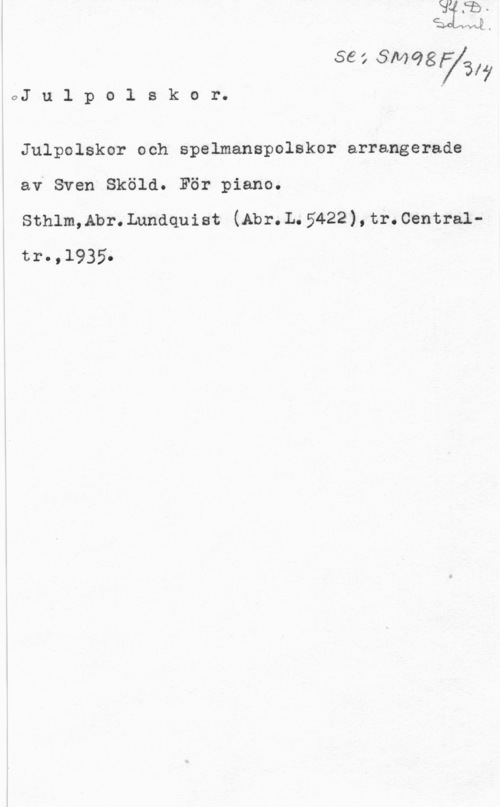 Sköld, Sven 56: 3110987317
0J u l p o l s k o r. J

Julpolskor och spelmanspolskor arrangerade
av Sven Sköld. För piano.

Sthlm,Abr.Lundquiet (Abr.L.5422),tr.Centraltro ,