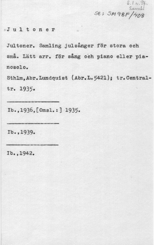 Jultoner Uwffwl

Se ; SM 98Ff6103

GJ n l t o n e r

Jultoner. Samling julsånger för stora Och
små. Lätt arr. för sång och piano eller pianosolo.

Sthlm,Abr.Lnndquist (Abr.L.5421); tr.Centraltro 

 

i I -

I
i

Ib. ,1936v, [omsL :1 1935.

 

Ib.,1939.

 

..- :l w-.u

Ib.,1942.