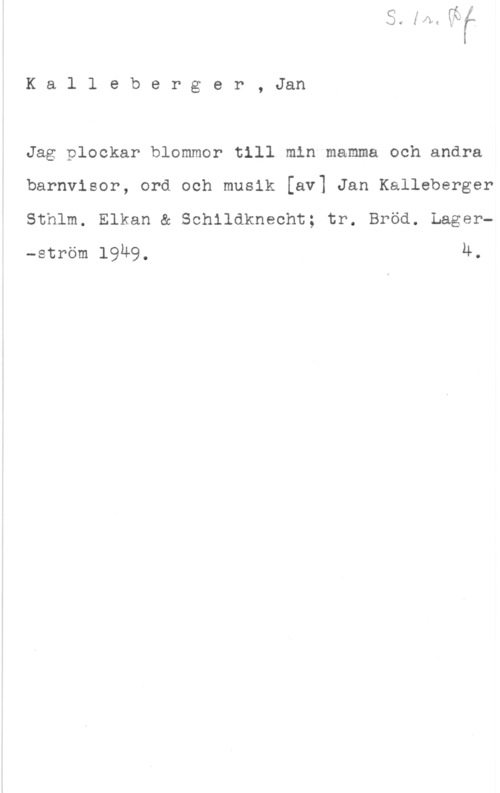 Kalleberger, Jan Kalleberger, Jan

Jag plockar blommor till min mamma och andra
barnvisor, ord och musik [av] Jan Kalleberger
Sthlm. Elkan & Schlldknecht; tr. Bröd. Lager-ström l9u9, 4.