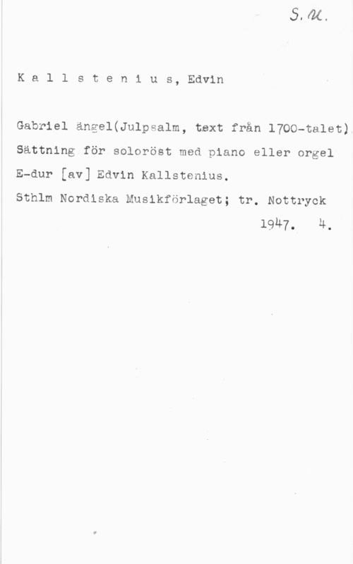 Kallstenius, Edvin Kallsten1 us, Edvin

Gabriel ängel(Julpsalm, text från 1700-talet).

Sättning för soloröst med piano eller orgel

E-dur [av] Edvin Kallstenius.

Sthlm Nordiska Muslkförlaget; tr. Nottryck
1947.l 4.