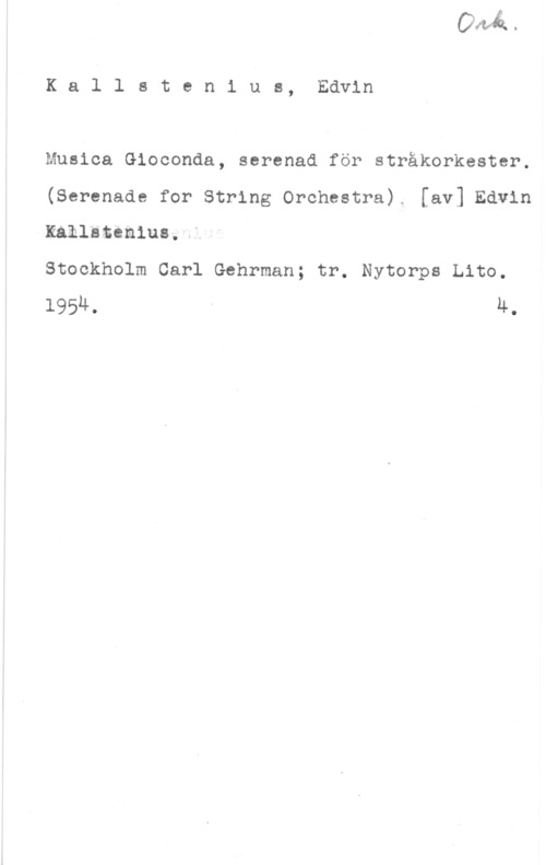 Kallstenius, Edvin Kallstenius, Edvin

Musica Gioconda, serenad för stråkorkestcr.
(Serenade for String Orchestra). [av] Edvin
Kallätcn1u8fl

Stockholm Carl Gehrman; tr. Nytorps Lito.
1954, - 4.