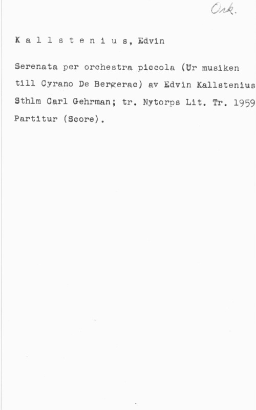Kallstenius, Edvin Kallstenius, Edvin

Serenata per orchestra piccola (Ur musiken

till Cyrano De Bergerac) av Edvin Kallstenius
Sthlm Carl Gehrman; tr. Nytorps Lit. Tr. 1959

Partitur (Score).