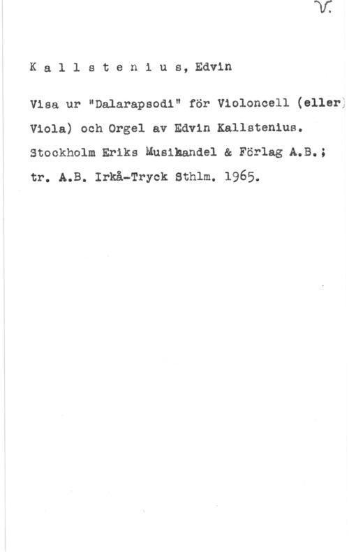 Kallstenius, Edvin Ka1 lsten1 us, Edvin

Visa ur "Dalarapsodi" för Violoncell (eller:
Viola) och.0rge1 av Edvin Kallstenius.
Stockholm Eriks Muslhandel & Förlag A.B.;
tr. A.B. Irkå-Tryck Sthlm. 1965.