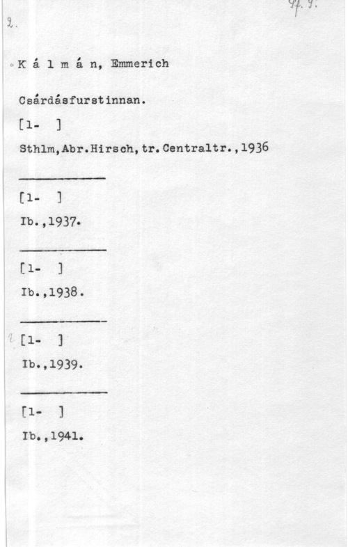 Kálmán, Emmerich l

UKa l m å n, Emmerich

Csårdåsfurstinnan.

(1- 1,
Sthlm,Abr.Hirsch,tr.Centraltr.,l936

 

 

 

 

[1- 1
Ib.,1937.
(1- 1
Ib.,1938.
2:1- 1
Ib.,1939.
[1- 1