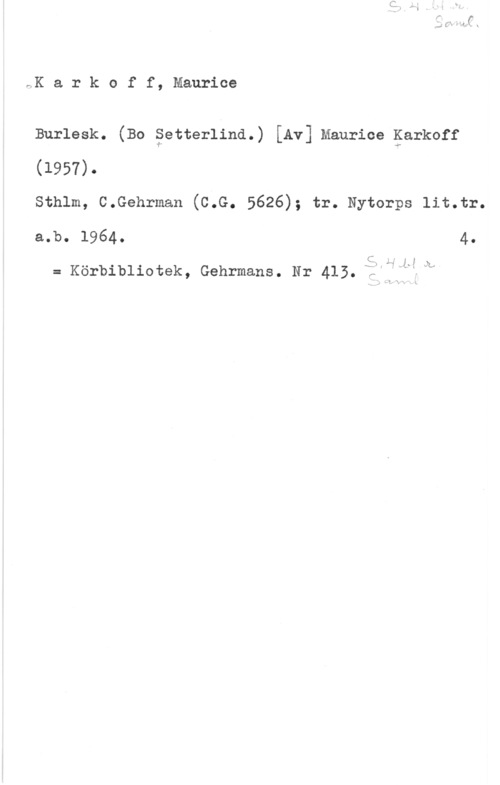 Karkoff, Maurice FlK a r k o f f, Maurice

Burlesk. (Bo äetterlind.) [Av] Maurice garkoff
(1957).

sthlm, c.Gehrman (c.G. 5626); tr. Nytorps lit.tr.
a.b. 1964. 4.

C 1.:,  .IL

= Körbibliotek, Gehrmans. Nr 415. :VJf-5